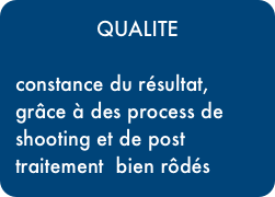 QUALITE

constance du résultat, grâce à des process de shooting et de post traitement  bien rôdés
